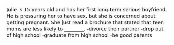 Julie is 15 years old and has her first long-term serious boyfriend. He is pressuring her to have sex, but she is concerned about getting pregnant. She just read a brochure that stated that teen moms are less likely to ________. -divorce their partner -drop out of high school -graduate from high school -be good parents