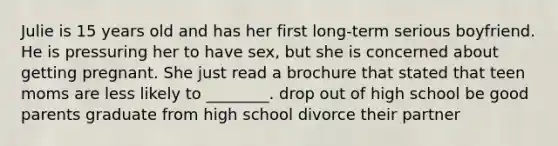 Julie is 15 years old and has her first long-term serious boyfriend. He is pressuring her to have sex, but she is concerned about getting pregnant. She just read a brochure that stated that teen moms are less likely to ________. drop out of high school be good parents graduate from high school divorce their partner