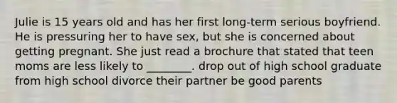 Julie is 15 years old and has her first long-term serious boyfriend. He is pressuring her to have sex, but she is concerned about getting pregnant. She just read a brochure that stated that teen moms are less likely to ________. drop out of high school graduate from high school divorce their partner be good parents