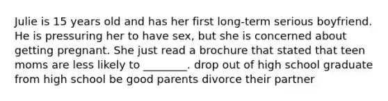 Julie is 15 years old and has her first long-term serious boyfriend. He is pressuring her to have sex, but she is concerned about getting pregnant. She just read a brochure that stated that teen moms are less likely to ________. drop out of high school graduate from high school be good parents divorce their partner