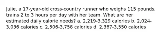 Julie, a 17-year-old cross-country runner who weighs 115 pounds, trains 2 to 3 hours per day with her team. What are her estimated daily calorie needs? a. 2,219-3,329 calories b. 2,024-3,036 calories c. 2,506-3,758 calories d. 2,367-3,550 calories