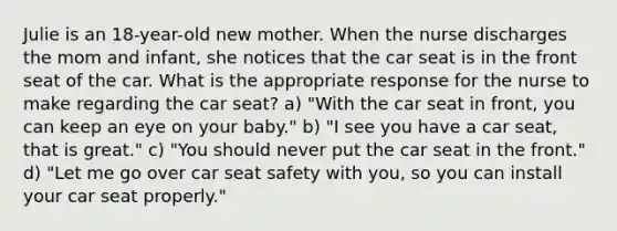 Julie is an 18-year-old new mother. When the nurse discharges the mom and infant, she notices that the car seat is in the front seat of the car. What is the appropriate response for the nurse to make regarding the car seat? a) "With the car seat in front, you can keep an eye on your baby." b) "I see you have a car seat, that is great." c) "You should never put the car seat in the front." d) "Let me go over car seat safety with you, so you can install your car seat properly."