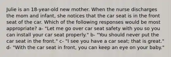 Julie is an 18-year-old new mother. When the nurse discharges the mom and infant, she notices that the car seat is in the front seat of the car. Which of the following responses would be most appropriate? a- "Let me go over car seat safety with you so you can install your car seat properly." b- "You should never put the car seat in the front." c- "I see you have a car seat; that is great." d- "With the car seat in front, you can keep an eye on your baby."