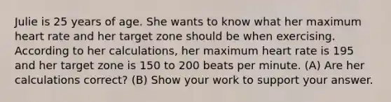 Julie is 25 years of age. She wants to know what her maximum heart rate and her target zone should be when exercising. According to her calculations, her maximum heart rate is 195 and her target zone is 150 to 200 beats per minute. (A) Are her calculations correct? (B) Show your work to support your answer.