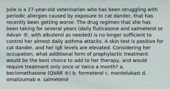 Julie is a 27-year-old veterinarian who has been struggling with periodic allergies caused by exposure to cat dander, that has recently been getting worse. The drug regimen that she has been taking for several years (daily fluticasone and salmeterol or Advair ®, with albuterol as needed) is no longer sufficient to control her almost daily asthma attacks. A skin test is positive for cat dander, and her IgE levels are elevated. Considering her occupation, what additional form of prophylactic treatment would be the best choice to add to her therapy, and would require treatment only once or twice a month? a. beclomethasone (QVAR ®) b. formoterol c. montelukast d. omalizumab e. salmeterol