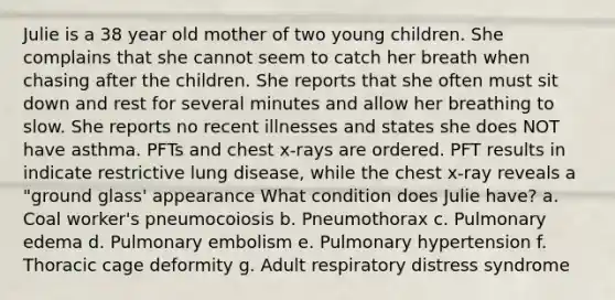 Julie is a 38 year old mother of two young children. She complains that she cannot seem to catch her breath when chasing after the children. She reports that she often must sit down and rest for several minutes and allow her breathing to slow. She reports no recent illnesses and states she does NOT have asthma. PFTs and chest x-rays are ordered. PFT results in indicate restrictive lung disease, while the chest x-ray reveals a "ground glass' appearance What condition does Julie have? a. Coal worker's pneumocoiosis b. Pneumothorax c. Pulmonary edema d. Pulmonary embolism e. Pulmonary hypertension f. Thoracic cage deformity g. Adult respiratory distress syndrome