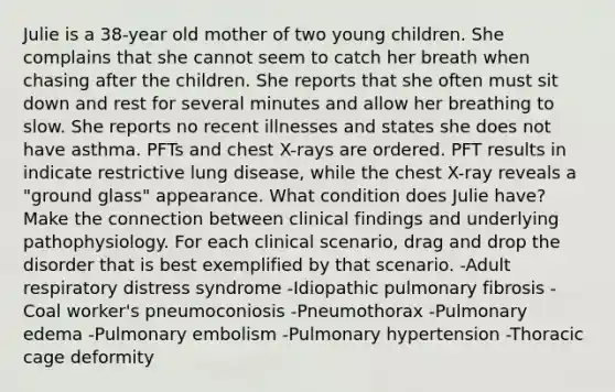 Julie is a 38-year old mother of two young children. She complains that she cannot seem to catch her breath when chasing after the children. She reports that she often must sit down and rest for several minutes and allow her breathing to slow. She reports no recent illnesses and states she does not have asthma. PFTs and chest X-rays are ordered. PFT results in indicate restrictive lung disease, while the chest X-ray reveals a "ground glass" appearance. What condition does Julie have? Make the connection between clinical findings and underlying pathophysiology. For each clinical scenario, drag and drop the disorder that is best exemplified by that scenario. -Adult respiratory distress syndrome -Idiopathic pulmonary fibrosis -Coal worker's pneumoconiosis -Pneumothorax -Pulmonary edema -Pulmonary embolism -Pulmonary hypertension -Thoracic cage deformity