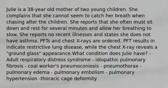 Julie is a 38-year old mother of two young children. She complains that she cannot seem to catch her breath when chasing after the children. She reports that she often must sit down and rest for several minutes and allow her breathing to slow. She reports no recent illnesses and states she does not have asthma. PFTs and chest X-rays are ordered. PFT results in indicate restrictive lung disease, while the chest X-ray reveals a "ground glass" appearance.What condition does Julie have? - Adult respiratory distress syndrome - idiopathic pulmonary fibrosis - coal worker's pneumoconiosis - pneumothorax - pulmonary edema - pulmonary embolism - pulmonary hypertension -thoracic cage deformity