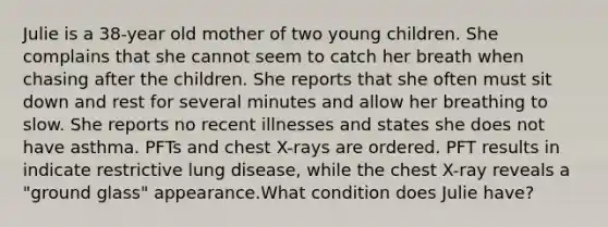 Julie is a 38-year old mother of two young children. She complains that she cannot seem to catch her breath when chasing after the children. She reports that she often must sit down and rest for several minutes and allow her breathing to slow. She reports no recent illnesses and states she does not have asthma. PFTs and chest X-rays are ordered. PFT results in indicate restrictive lung disease, while the chest X-ray reveals a "ground glass" appearance.What condition does Julie have?