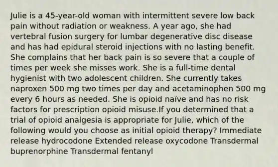 Julie is a 45-year-old woman with intermittent severe low back pain without radiation or weakness. A year ago, she had vertebral fusion surgery for lumbar degenerative disc disease and has had epidural steroid injections with no lasting benefit. She complains that her back pain is so severe that a couple of times per week she misses work. She is a full-time dental hygienist with two adolescent children. She currently takes naproxen 500 mg two times per day and acetaminophen 500 mg every 6 hours as needed. She is opioid naïve and has no risk factors for prescription opioid misuse.If you determined that a trial of opioid analgesia is appropriate for Julie, which of the following would you choose as initial opioid therapy? Immediate release hydrocodone Extended release oxycodone Transdermal buprenorphine Transdermal fentanyl