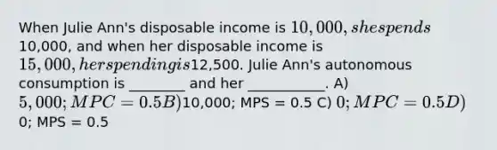 When Julie Ann's disposable income is 10,000, she spends10,000, and when her disposable income is 15,000, her spending is12,500. Julie Ann's autonomous consumption is ________ and her ___________. A) 5,000; MPC = 0.5 B)10,000; MPS = 0.5 C) 0; MPC = 0.5 D)0; MPS = 0.5