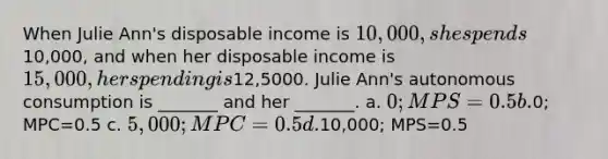 When Julie Ann's disposable income is 10,000, she spends10,000, and when her disposable income is 15,000, her spending is12,5000. Julie Ann's autonomous consumption is _______ and her _______. a. 0; MPS=0.5 b.0; MPC=0.5 c. 5,000; MPC=0.5 d.10,000; MPS=0.5