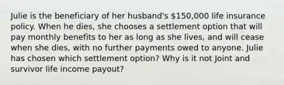 Julie is the beneficiary of her husband's 150,000 life insurance policy. When he dies, she chooses a settlement option that will pay monthly benefits to her as long as she lives, and will cease when she dies, with no further payments owed to anyone. Julie has chosen which settlement option? Why is it not Joint and survivor life income payout?