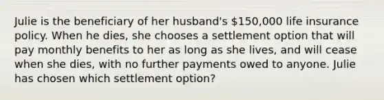 Julie is the beneficiary of her husband's 150,000 life insurance policy. When he dies, she chooses a settlement option that will pay monthly benefits to her as long as she lives, and will cease when she dies, with no further payments owed to anyone. Julie has chosen which settlement option?