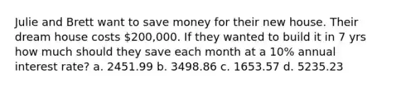 Julie and Brett want to save money for their new house. Their dream house costs 200,000. If they wanted to build it in 7 yrs how much should they save each month at a 10% annual interest rate? a. 2451.99 b. 3498.86 c. 1653.57 d. 5235.23