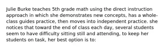 Julie Burke teaches 5th grade math using the direct instruction approach in which she demonstrates new concepts, has a whole-class guides practice, then moves into independent practice. she notices that toward the end of class each day, several students seem to have difficulty sitting still and attending, to keep her students on task, her best option is to: