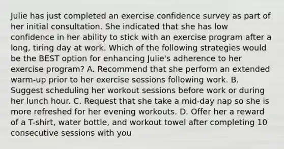 Julie has just completed an exercise confidence survey as part of her initial consultation. She indicated that she has low confidence in her ability to stick with an exercise program after a long, tiring day at work. Which of the following strategies would be the BEST option for enhancing Julie's adherence to her exercise program? A. Recommend that she perform an extended warm-up prior to her exercise sessions following work. B. Suggest scheduling her workout sessions before work or during her lunch hour. C. Request that she take a mid-day nap so she is more refreshed for her evening workouts. D. Offer her a reward of a T-shirt, water bottle, and workout towel after completing 10 consecutive sessions with you