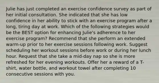 Julie has just completed an exercise confidence survey as part of her initial consultation. She indicated that she has low confidence in her ability to stick with an exercise program after a long, tiring day at work. Which of the following strategies would be the BEST option for enhancing Julie's adherence to her exercise program? Recommend that she perform an extended warm-up prior to her exercise sessions following work. Suggest scheduling her workout sessions before work or during her lunch hour. Request that she take a mid-day nap so she is more refreshed for her evening workouts. Offer her a reward of a T-shirt, water bottle, and workout towel after completing 10 consecutive sessions with you.