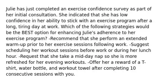 Julie has just completed an exercise confidence survey as part of her initial consultation. She indicated that she has low confidence in her ability to stick with an exercise program after a long, tiring day at work. Which of the following strategies would be the BEST option for enhancing Julie's adherence to her exercise program? -Recommend that she perform an extended warm-up prior to her exercise sessions following work. -Suggest scheduling her workout sessions before work or during her lunch hour. -Request that she take a mid-day nap so she is more refreshed for her evening workouts. -Offer her a reward of a T-shirt, water bottle, and workout towel after completing 10 consecutive sessions with you.