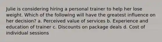 Julie is considering hiring a personal trainer to help her lose weight. Which of the following will have the greatest influence on her decision? a. Perceived value of services b. Experience and education of trainer c. Discounts on package deals d. Cost of individual sessions