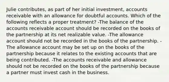 Julie contributes, as part of her initial investment, accounts receivable with an allowance for doubtful accounts. Which of the following reflects a proper treatment? -The balance of the accounts receivable account should be recorded on the books of the partnership at its net realizable value. -The allowance account should not be recorded in the books of the partnership. -The allowance account may be set up on the books of the partnership because it relates to the existing accounts that are being contributed. -The accounts receivable and allowance should not be recorded on the books of the partnership because a partner must invest cash in the business.