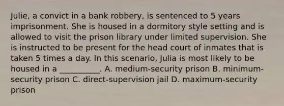 Julie, a convict in a bank robbery, is sentenced to 5 years imprisonment. She is housed in a dormitory style setting and is allowed to visit the prison library under limited supervision. She is instructed to be present for the head court of inmates that is taken 5 times a day. In this scenario, Julia is most likely to be housed in a __________. A. medium-security prison B. minimum-security prison C. direct-supervision jail D. maximum-security prison