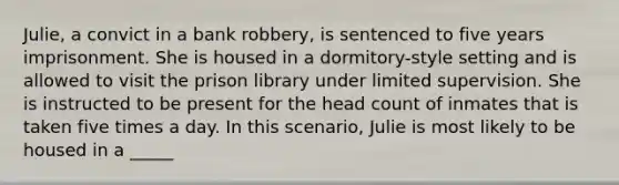 Julie, a convict in a bank robbery, is sentenced to five years imprisonment. She is housed in a dormitory-style setting and is allowed to visit the prison library under limited supervision. She is instructed to be present for the head count of inmates that is taken five times a day. In this scenario, Julie is most likely to be housed in a _____