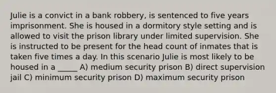 Julie is a convict in a bank robbery, is sentenced to five years imprisonment. She is housed in a dormitory style setting and is allowed to visit the prison library under limited supervision. She is instructed to be present for the head count of inmates that is taken five times a day. In this scenario Julie is most likely to be housed in a _____ A) medium security prison B) direct supervision jail C) minimum security prison D) maximum security prison