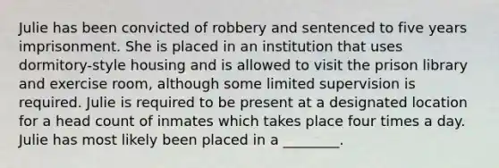 Julie has been convicted of robbery and sentenced to five years imprisonment. She is placed in an institution that uses dormitory-style housing and is allowed to visit the prison library and exercise room, although some limited supervision is required. Julie is required to be present at a designated location for a head count of inmates which takes place four times a day. Julie has most likely been placed in a ________.