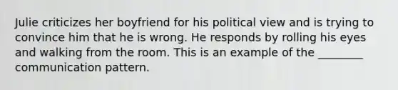 Julie criticizes her boyfriend for his political view and is trying to convince him that he is wrong. He responds by rolling his eyes and walking from the room. This is an example of the ________ communication pattern.