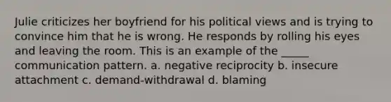 Julie criticizes her boyfriend for his political views and is trying to convince him that he is wrong. He responds by rolling his eyes and leaving the room. This is an example of the _____ communication pattern. a. negative reciprocity b. insecure attachment c. demand-withdrawal d. blaming