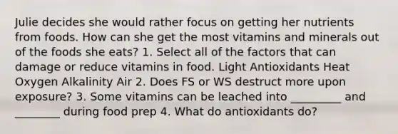 Julie decides she would rather focus on getting her nutrients from foods. How can she get the most vitamins and minerals out of the foods she eats? 1. Select all of the factors that can damage or reduce vitamins in food. Light Antioxidants Heat Oxygen Alkalinity Air 2. Does FS or WS destruct more upon exposure? 3. Some vitamins can be leached into _________ and ________ during food prep 4. What do antioxidants do?