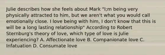 Julie describes how she feels about Mark "I;m being very physically attracted to him, but we aren't what you would call emotionally close. I love being with him, I don't know that this is will be a long lasting relationship" According to Robert Sternburg's theory of love, which type of love is Julie experiencing? A. Affectionate love B. Companionate love C. Infatuation D. Consumate love