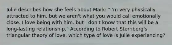 Julie describes how she feels about Mark: "I'm very physically attracted to him, but we aren't what you would call emotionally close. I love being with him, but I don't know that this will be a long-lasting relationship." According to Robert Sternberg's triangular theory of love, which type of love is Julie experiencing?