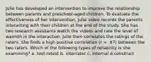 Julie has developed an intervention to improve the relationship between parents and preschool-aged children. To evaluate the effectiveness of her intervention, Julie video records the parents interacting with their children at the end of the study. She has two research assistants watch the videos and rate the level of warmth in the interaction. Julie then correlates the ratings of the raters. She finds a high positive correlation (r = .87) between the two raters. Which of the following types of reliability is she examining? a. test-retest b. interrater c. internal d.construct