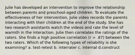 Julie has developed an intervention to improve the relationship between parents and preschool-aged children. To evaluate the effectiveness of her intervention, Julie video records the parents interacting with their children at the end of the study. She has two research assistants watch the videos and rate the level of warmth in the interaction. Julie then correlates the ratings of the raters. She finds a high positive correlation (r = .87) between the two raters. Which of the following types of reliability is she examining? a. test-retest b. interrater c. internal d.construct