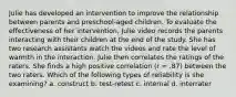 Julie has developed an intervention to improve the relationship between parents and preschool-aged children. To evaluate the effectiveness of her intervention, Julie video records the parents interacting with their children at the end of the study. She has two research assistants watch the videos and rate the level of warmth in the interaction. Julie then correlates the ratings of the raters. She finds a high positive correlation (r = .87) between the two raters. Which of the following types of reliability is she examining? a. construct b. test-retest c. internal d. interrater