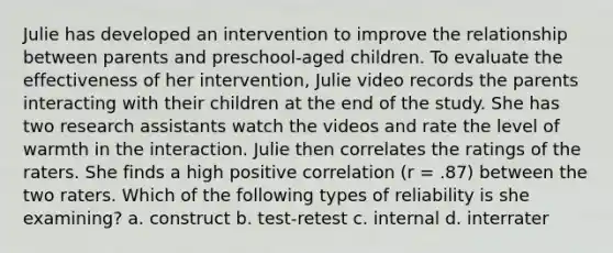 Julie has developed an intervention to improve the relationship between parents and preschool-aged children. To evaluate the effectiveness of her intervention, Julie video records the parents interacting with their children at the end of the study. She has two research assistants watch the videos and rate the level of warmth in the interaction. Julie then correlates the ratings of the raters. She finds a high positive correlation (r = .87) between the two raters. Which of the following types of reliability is she examining? a. construct b. test-retest c. internal d. interrater