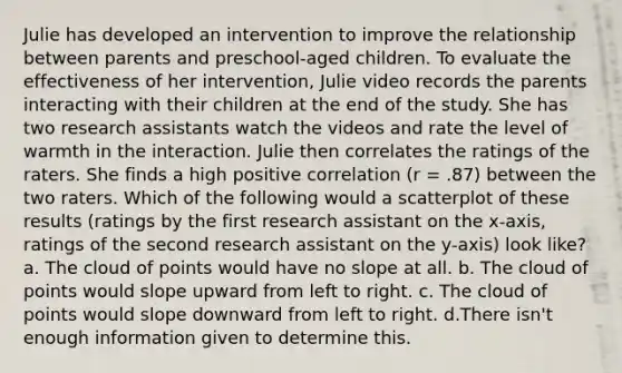 Julie has developed an intervention to improve the relationship between parents and preschool-aged children. To evaluate the effectiveness of her intervention, Julie video records the parents interacting with their children at the end of the study. She has two research assistants watch the videos and rate the level of warmth in the interaction. Julie then correlates the ratings of the raters. She finds a high positive correlation (r = .87) between the two raters. Which of the following would a scatterplot of these results (ratings by the first research assistant on the x-axis, ratings of the second research assistant on the y-axis) look like? a. The cloud of points would have no slope at all. b. The cloud of points would slope upward from left to right. c. The cloud of points would slope downward from left to right. d.There isn't enough information given to determine this.