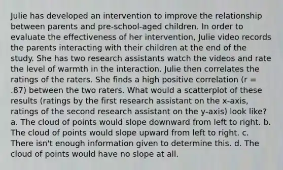 Julie has developed an intervention to improve the relationship between parents and pre-school-aged children. In order to evaluate the effectiveness of her intervention, Julie video records the parents interacting with their children at the end of the study. She has two research assistants watch the videos and rate the level of warmth in the interaction. Julie then correlates the ratings of the raters. She finds a high positive correlation (r = .87) between the two raters. What would a scatterplot of these results (ratings by the first research assistant on the x-axis, ratings of the second research assistant on the y-axis) look like? a. The cloud of points would slope downward from left to right. b. The cloud of points would slope upward from left to right. c. There isn't enough information given to determine this. d. The cloud of points would have no slope at all.