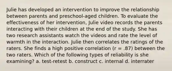 Julie has developed an intervention to improve the relationship between parents and preschool-aged children. To evaluate the effectiveness of her intervention, Julie video records the parents interacting with their children at the end of the study. She has two research assistants watch the videos and rate the level of warmth in the interaction. Julie then correlates the ratings of the raters. She finds a high positive correlation (r = .87) between the two raters. Which of the following types of reliability is she examining? a. test-retest b. construct c. internal d. interrater