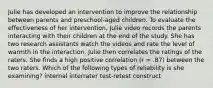 Julie has developed an intervention to improve the relationship between parents and preschool-aged children. To evaluate the effectiveness of her intervention, Julie video records the parents interacting with their children at the end of the study. She has two research assistants watch the videos and rate the level of warmth in the interaction. Julie then correlates the ratings of the raters. She finds a high positive correlation (r = .87) between the two raters. Which of the following types of reliability is she examining? internal interrater test-retest construct