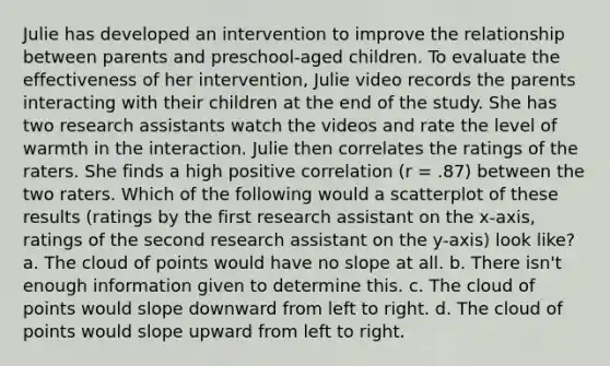 Julie has developed an intervention to improve the relationship between parents and preschool-aged children. To evaluate the effectiveness of her intervention, Julie video records the parents interacting with their children at the end of the study. She has two research assistants watch the videos and rate the level of warmth in the interaction. Julie then correlates the ratings of the raters. She finds a high positive correlation (r = .87) between the two raters. Which of the following would a scatterplot of these results (ratings by the first research assistant on the x-axis, ratings of the second research assistant on the y-axis) look like? a. The cloud of points would have no slope at all. b. There isn't enough information given to determine this. c. The cloud of points would slope downward from left to right. d. The cloud of points would slope upward from left to right.