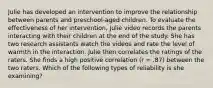 Julie has developed an intervention to improve the relationship between parents and preschool-aged children. To evaluate the effectiveness of her intervention, Julie video records the parents interacting with their children at the end of the study. She has two research assistants watch the videos and rate the level of warmth in the interaction. Julie then correlates the ratings of the raters. She finds a high positive correlation (r = .87) between the two raters. Which of the following types of reliability is she examining?