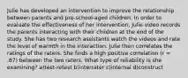 Julie has developed an intervention to improve the relationship between parents and pre-school-aged children. In order to evaluate the effectiveness of her intervention, Julie video records the parents interacting with their children at the end of the study. She has two research assistants watch the videos and rate the level of warmth in the interaction. Julie then correlates the ratings of the raters. She finds a high positive correlation (r = .87) between the two raters. What type of reliability is she examining? a)test-retest b)interrater c)internal d)construct