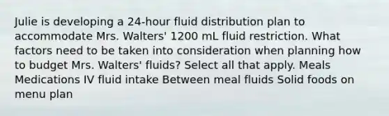 Julie is developing a 24-hour fluid distribution plan to accommodate Mrs. Walters' 1200 mL fluid restriction. What factors need to be taken into consideration when planning how to budget Mrs. Walters' fluids? Select all that apply. Meals Medications IV fluid intake Between meal fluids Solid foods on menu plan