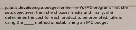 julie is developing a budget for her firm's IMC program. first she sets objectives. then she chooses media and finally, she determines the cost for each product to be promoted. julie is using the _____ method of establishing an IMC budget