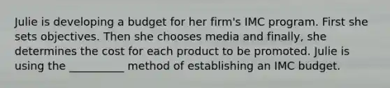 Julie is developing a budget for her firm's IMC program. First she sets objectives. Then she chooses media and finally, she determines the cost for each product to be promoted. Julie is using the __________ method of establishing an IMC budget.