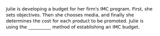 Julie is developing a budget for her firm's IMC program. First, she sets objectives. Then she chooses media, and finally she determines the cost for each product to be promoted. Julie is using the __________ method of establishing an IMC budget.