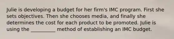 Julie is developing a budget for her firm's IMC program. First she sets objectives. Then she chooses media, and finally she determines the cost for each product to be promoted. Julie is using the __________ method of establishing an IMC budget.